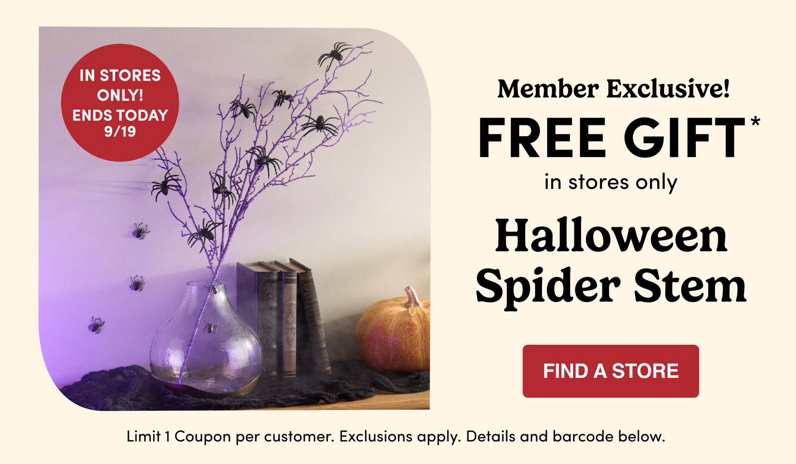 Member Exclusive FREE GIFT in stores only Halloween Spider Stem find a store Limit 1 Coupon per customer. Exclusions apply. Details and barcode below. In stores only! Ends today 9/19