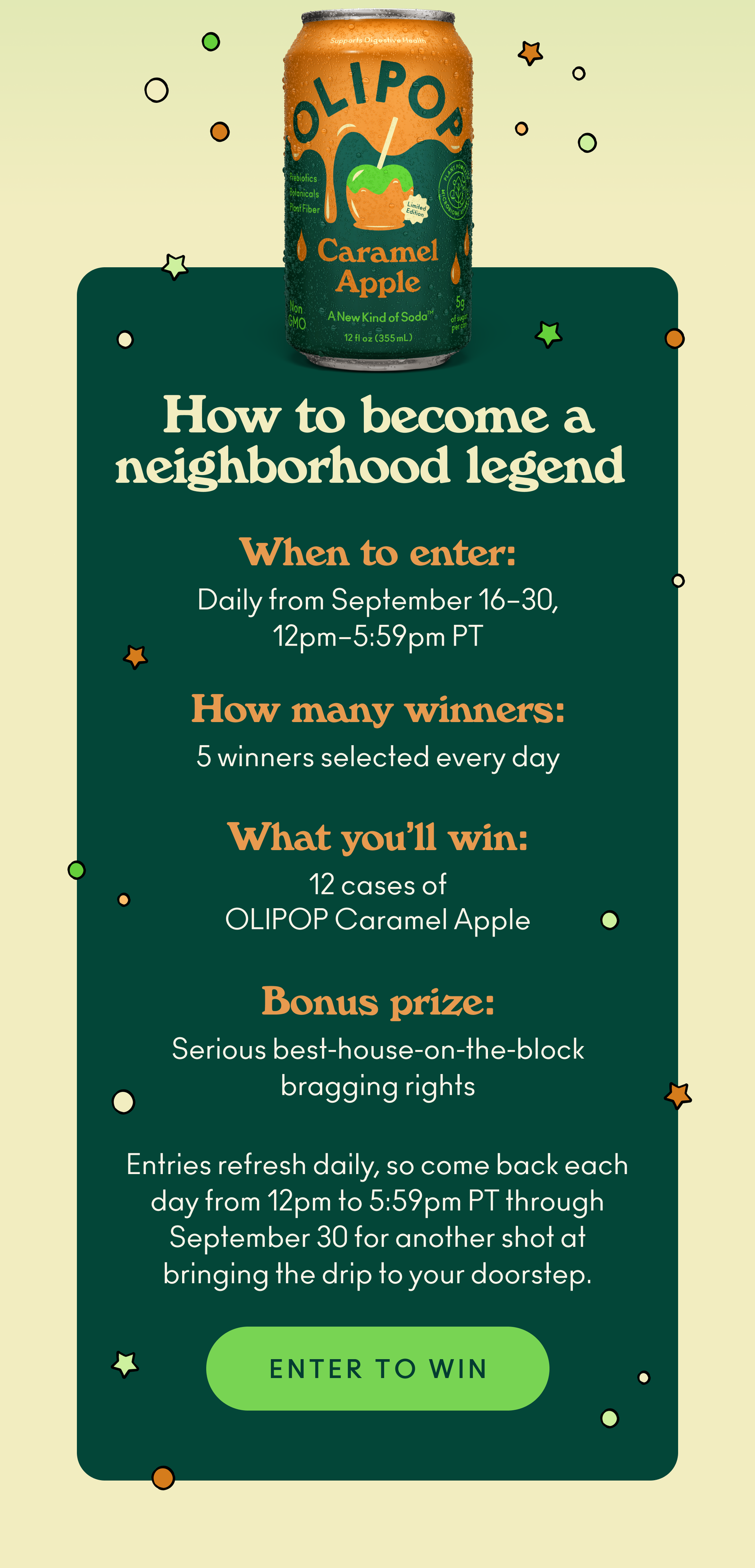 How to become a neighborhood legend: Enter daily from September 16–30, 12pm–5:59pm PT. 5 winners selected every day  and will win 12 cases of OLIPOP Caramel Apple plus a bonus prize: Serious best-house-on-the-block bragging rights. Entries refresh daily, so come back each day from 12pm to 5:59pm PT through September 30 for another shot at bringing the drip to your doorstep.