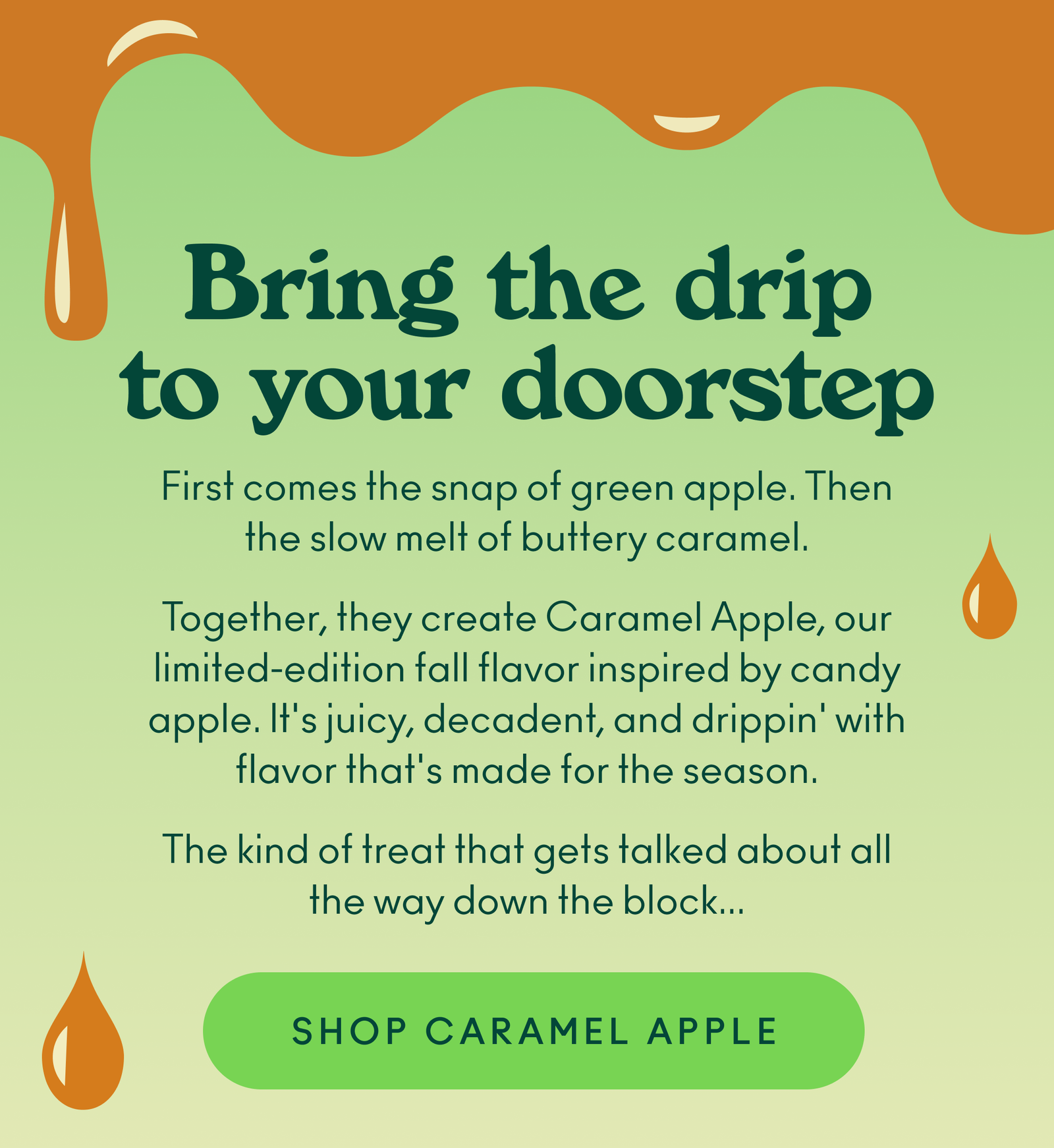 First comes the snap of green apple. Then the slow melt of buttery caramel. Together, they create Caramel Apple, our limited-edition fall flavor inspired by candy apple. It's juicy, decadent, and drippin' with flavor that's made for the season. The kind of treat that gets talked about all the way down the block... 