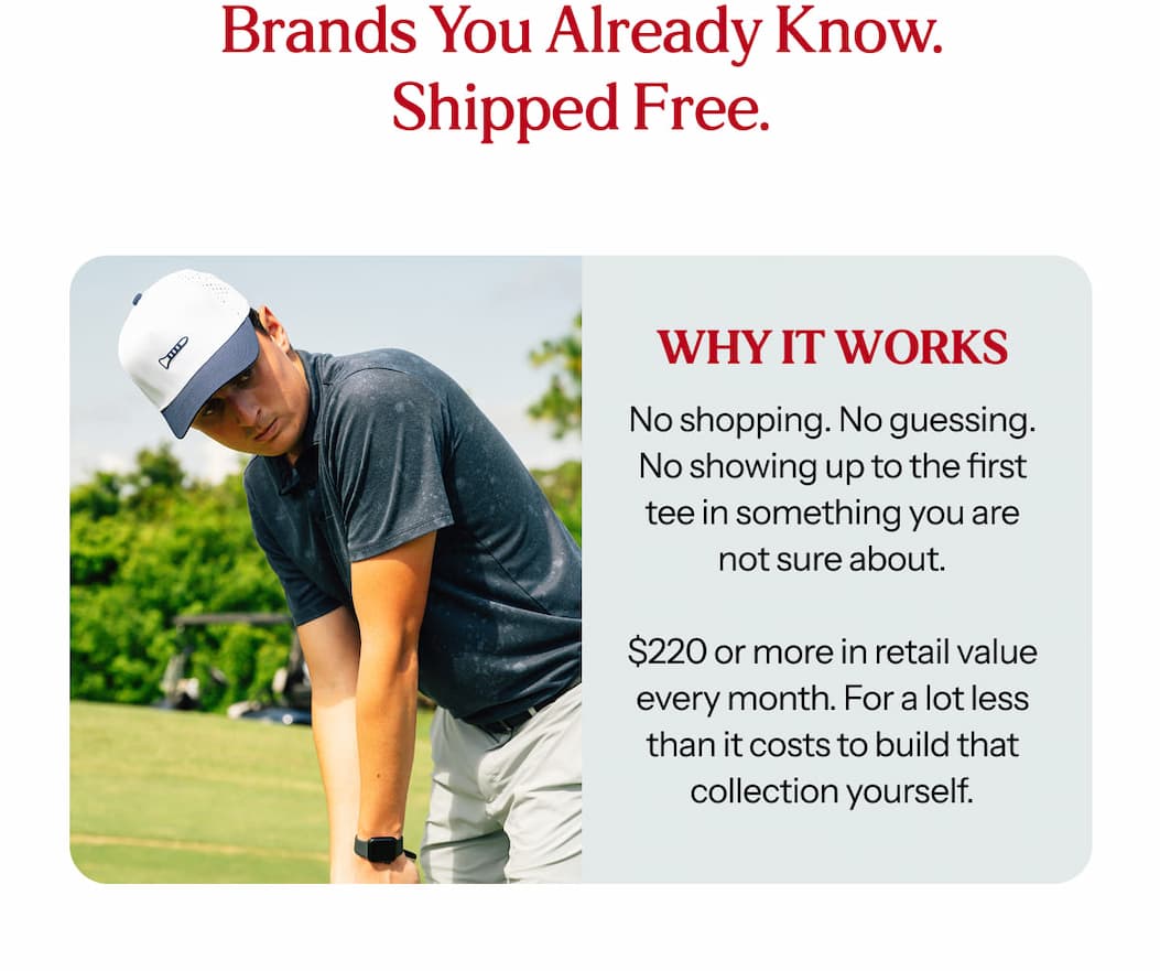 No shopping. No guessing. No showing up to the first tee in something you are not sure about.  $220 or more in retail value every month. For a lot less than it costs to build that collection yourself.