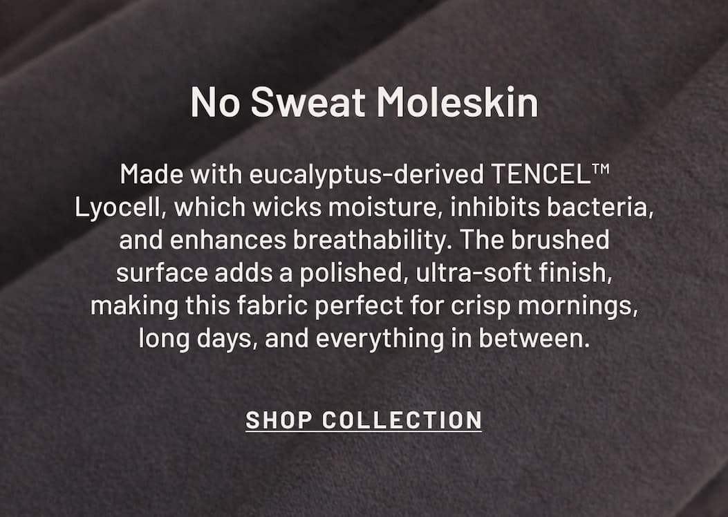 Structured enough to dress up, soft enough to wear all day. Shop No Sweat Moleskin.