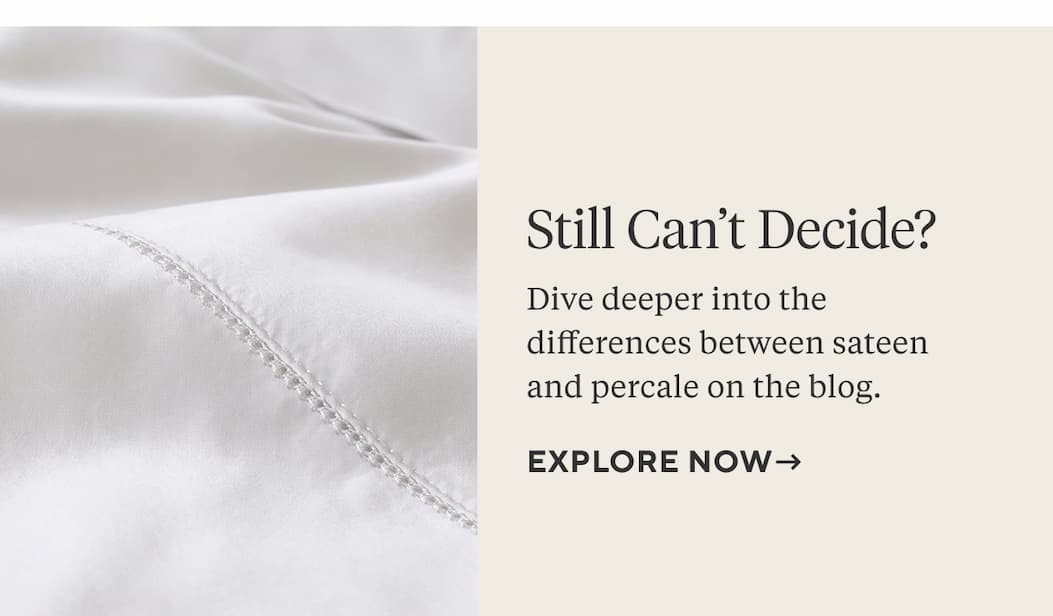 STILL CAN'T DECIDE? Dive deeper into the differences between sateen and percale on the blog. Explore Now >