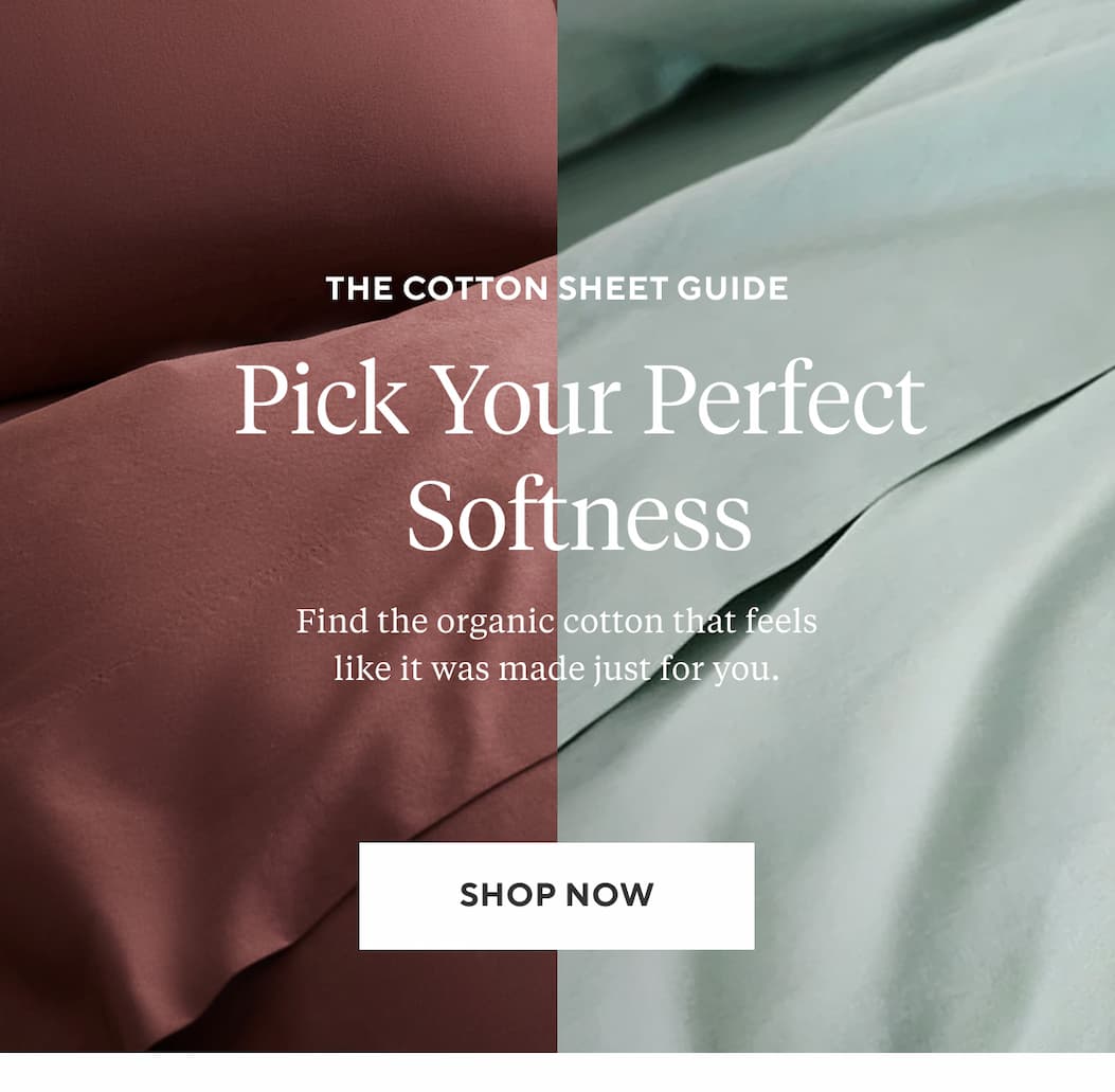 The Cotton Sheet Guide PICK YOUR PERFECT SOFTNESS Find the organic cotton that feels like it was made just for you. Shop Now >