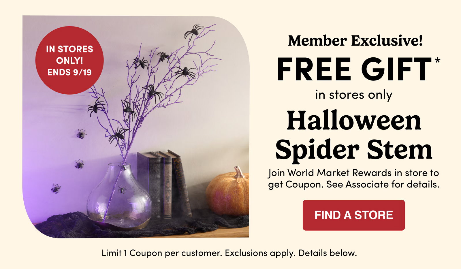 Member Exclusive FREE GIFT in stores only Halloween Spider Stem find a store Limit 1 Coupon per customer. Exclusions apply. Details and barcode below. In stores only! Ends today 9/19 Join World Market Rewards in store to get Coupon. See Associate for details.