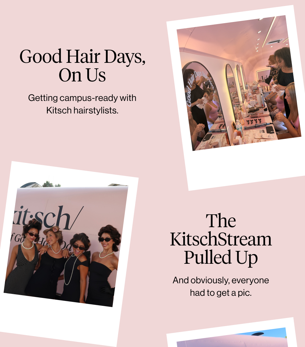 Subheadline: GOOD HAIR DAYS, ON US Body Copy: Getting campus-ready with Kitsch hairstylists. Subheadline: THE KITSCHSTREAM PULLED UP Body Copy: Basically impossible not to take a pic. Subheadline: GOOD HAIR DAYS, ON US Body Copy: Getting campus-ready with Kitsch hairstylists. Subheadline: THE KITSCHSTREAM PULLED UP Body Copy: Basically impossible not to take a pic.