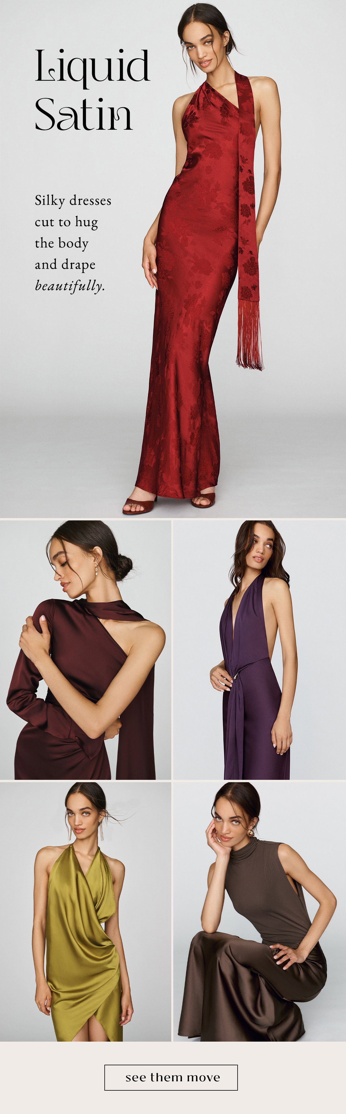liquid satin, silky dresses cut to hug the body and drape beautifully. see them move