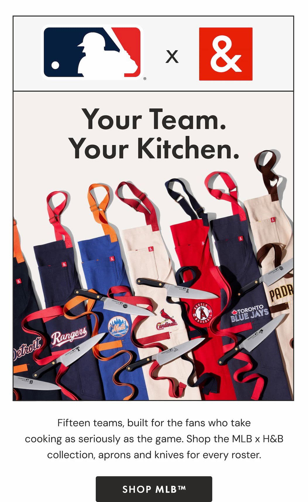 MLB x H&B | Your Team. Your Kitchen. Fifteen teams, built for the fans who take cooking as seriously as the game. Shop the MLB x H&B collection, aprons and knives for every roster. |  SHOP MLB™
