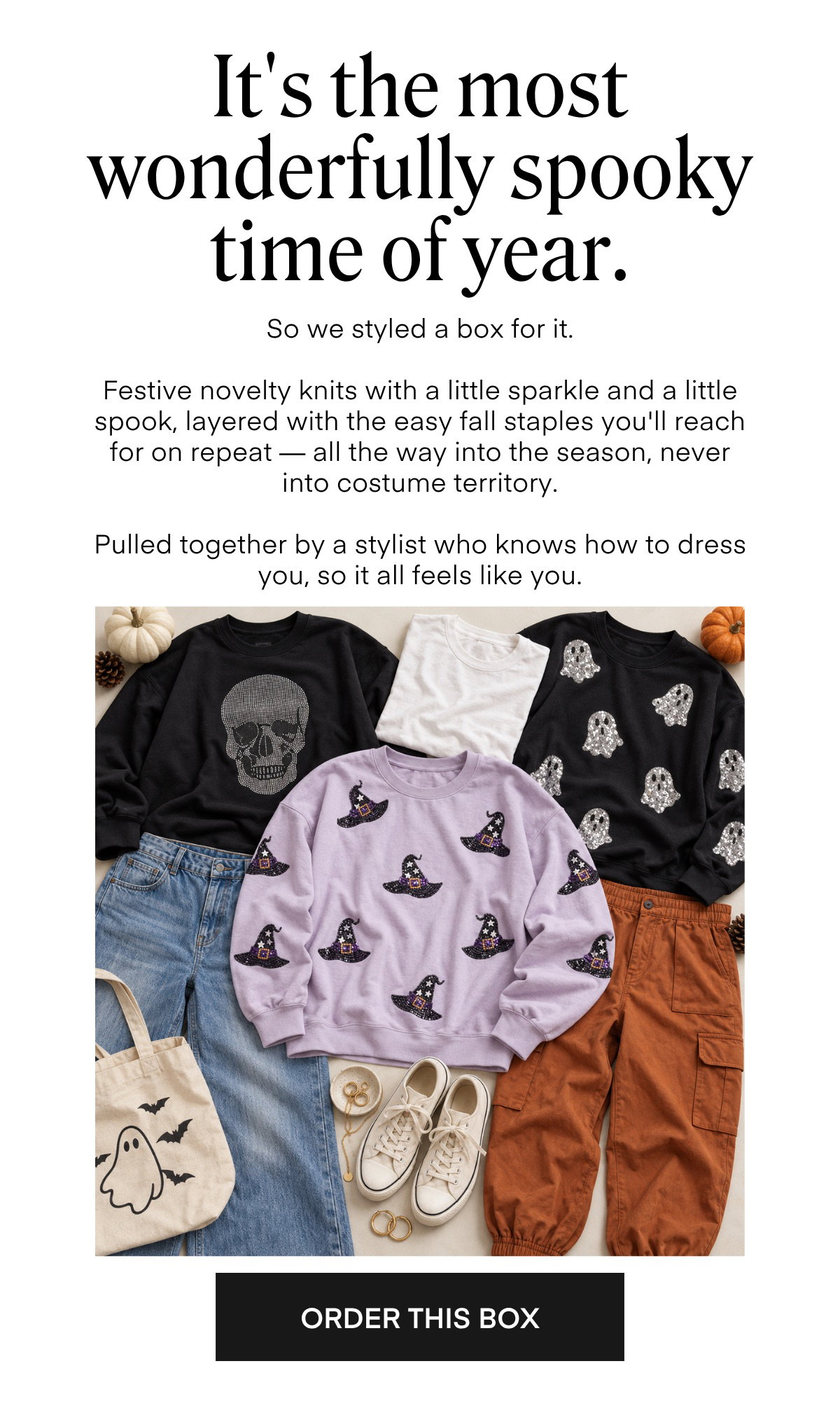 It's the most wonderfully spooky time of year. So we styled a box for it. Festive novelty knits with a little sparkle and a little spook, layered with the easy fall staples you'll reach for on repeat — all the way into the season, never into costume territory. Pulled together by a stylist who knows how to dress you, so it all feels like you. ORDER THIS BOX