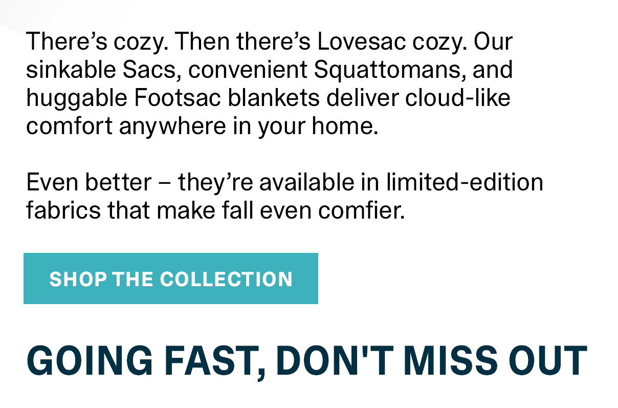 There's cozy. Then there's Lovesac cozy. Our sinkable Sacs, convenient Squattomans, and huggable Footsac blankets delivery cloud-like comfort anywhere in your home. Even better - they're available in limited-edition fabrics that make fall even better. GOING FAST, DON'T MISS OUT.