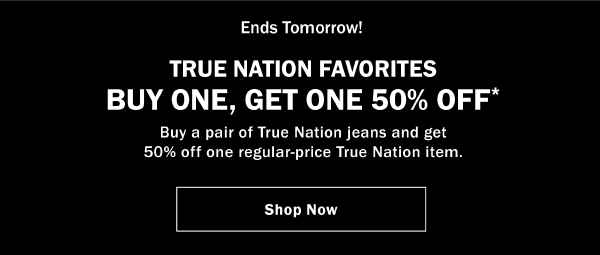 Ends Tomorrow! TRUE NATION FAVORITES BUY ONE, GET ONE 50% OFF* Buy a pair of True Nation jeans and get 50% off one regular-price True Nation item.