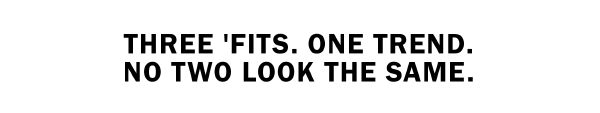 THREE 'FITS. ONE TREND. NO TWO LOOK THE SAME.