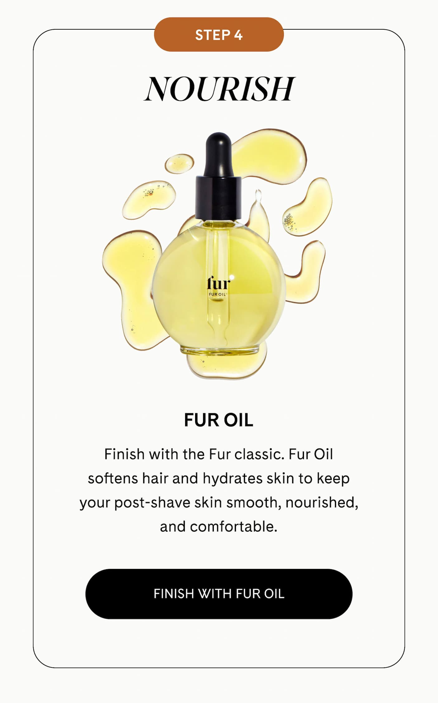 STEP 4: NOURISH Fur Oil  Finish with the Fur classic. Fur Oil softens hair and hydrates skin to keep your post-shave skin smooth, nourished, and comfortable. FINISH WITH FUR OIL