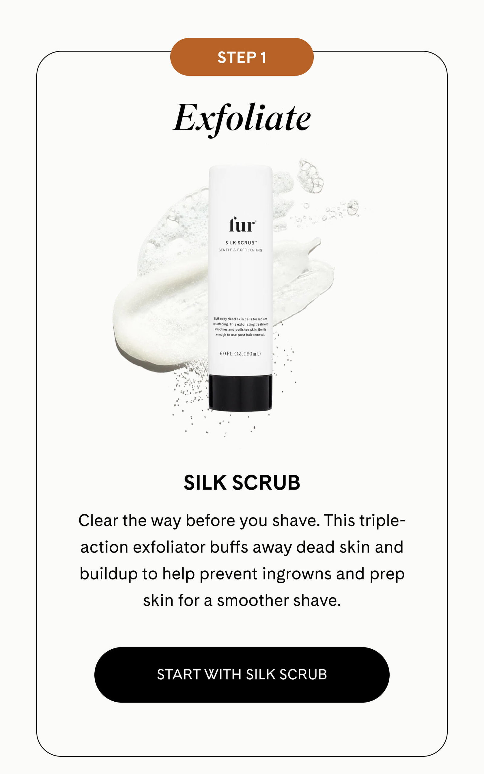 STEP 1: EXFOLIATE Silk Scrub  Clear the way before you shave. This triple-action exfoliator buffs away dead skin and buildup to help prevent ingrowns and prep skin for a smoother shave. START WITH SILK SCRUB