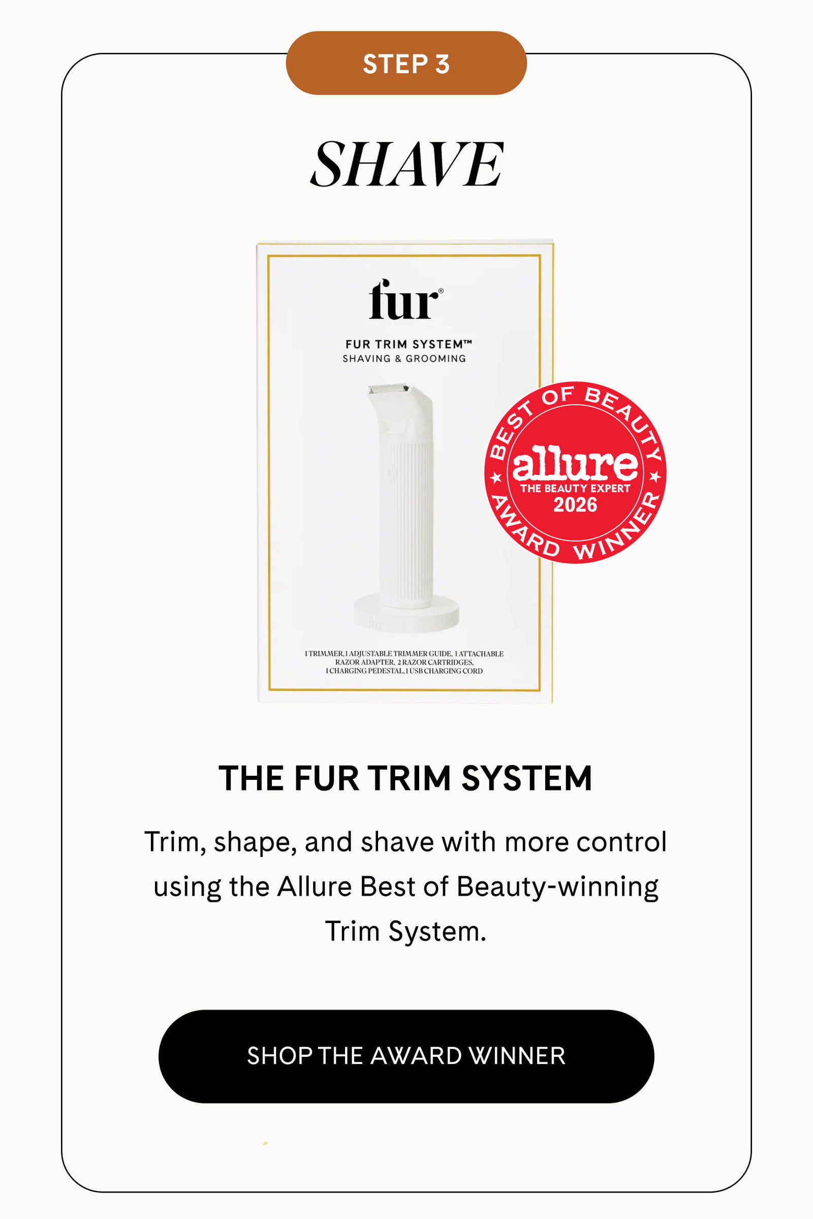 STEP 3: SHAVE The Fur Trim System  Trim, shape, and shave with more control using the Allure Best of Beauty-winning Trim System. SHOP THE AWARD WINNER
