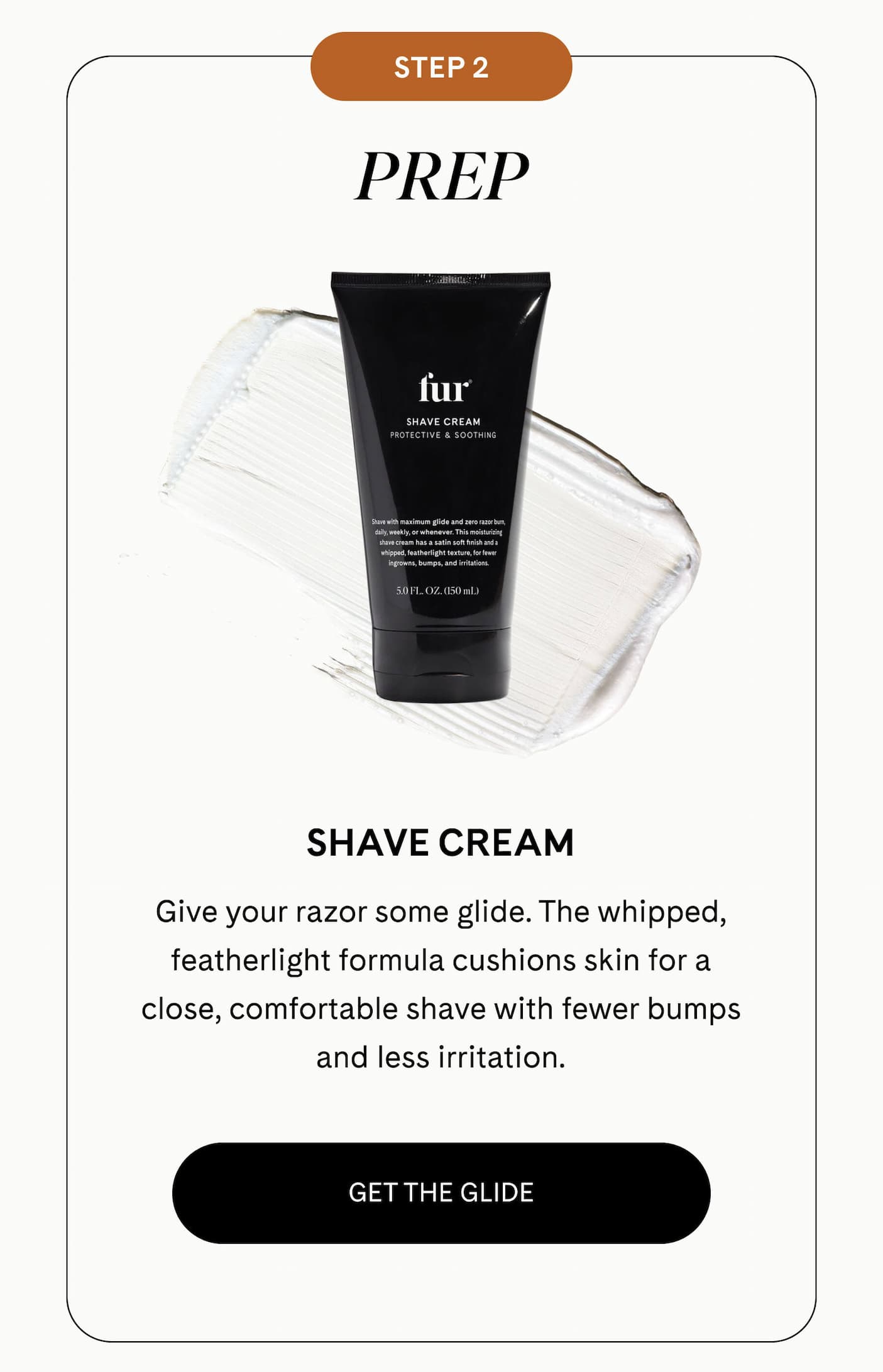 STEP 2: PREP Shave Cream  Give your razor some glide. The whipped, featherlight formula cushions skin for a close, comfortable shave with fewer bumps and less irritation. GET THE GLIDE