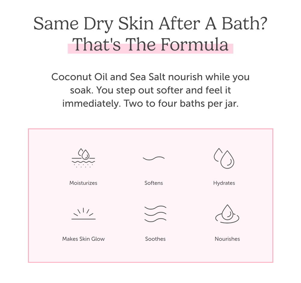 Same dry skin after a bath? That's the formula. Coconut Oil and Sea Salt nourish while you soak. You step out softer and feel it immediately. Two to four baths per jar.