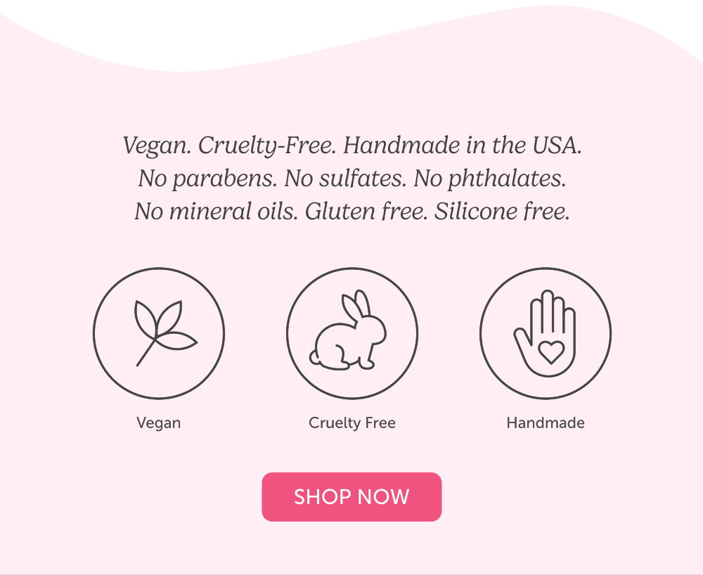 Vegan. Cruelty-Free. Handmade in the USA. No parabens. No sulfates. No phthalates. No mineral oils. Gluten free. Silicone free.