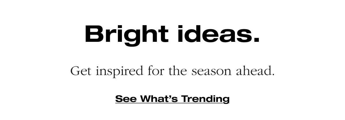 Bright ideas. Get inspired for the season ahead.  See What’s Trending