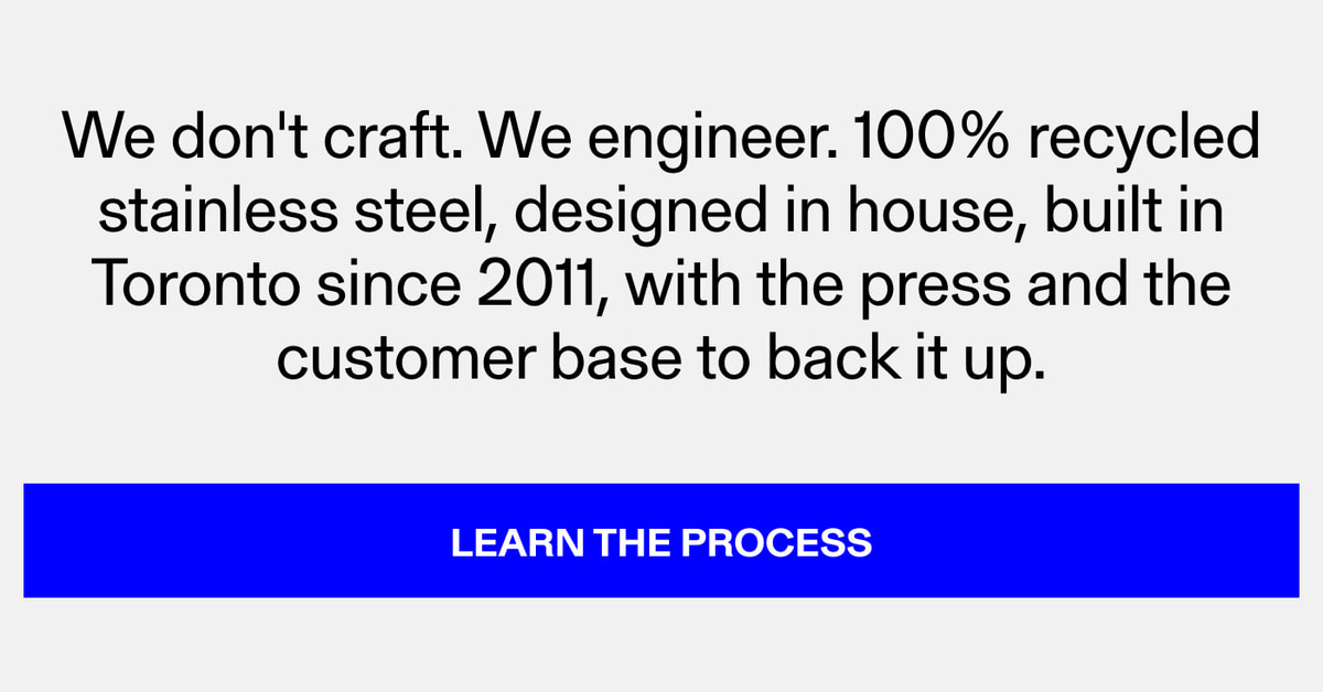 We don't craft. We engineer. 100% recycled stainless steel, designed in house, built in Toronto since 2011, with the press and the customer base to back it up. Learn the Process