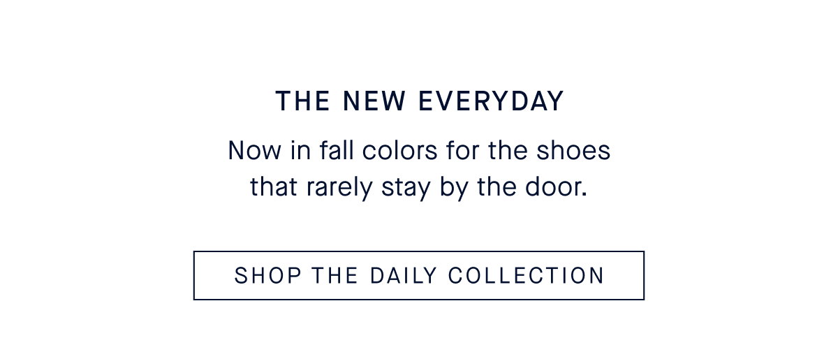 The New Everyday Body Now in fall colors for the shoes that rarely stay by the door. SHOP THE DAILY COLLECTION
