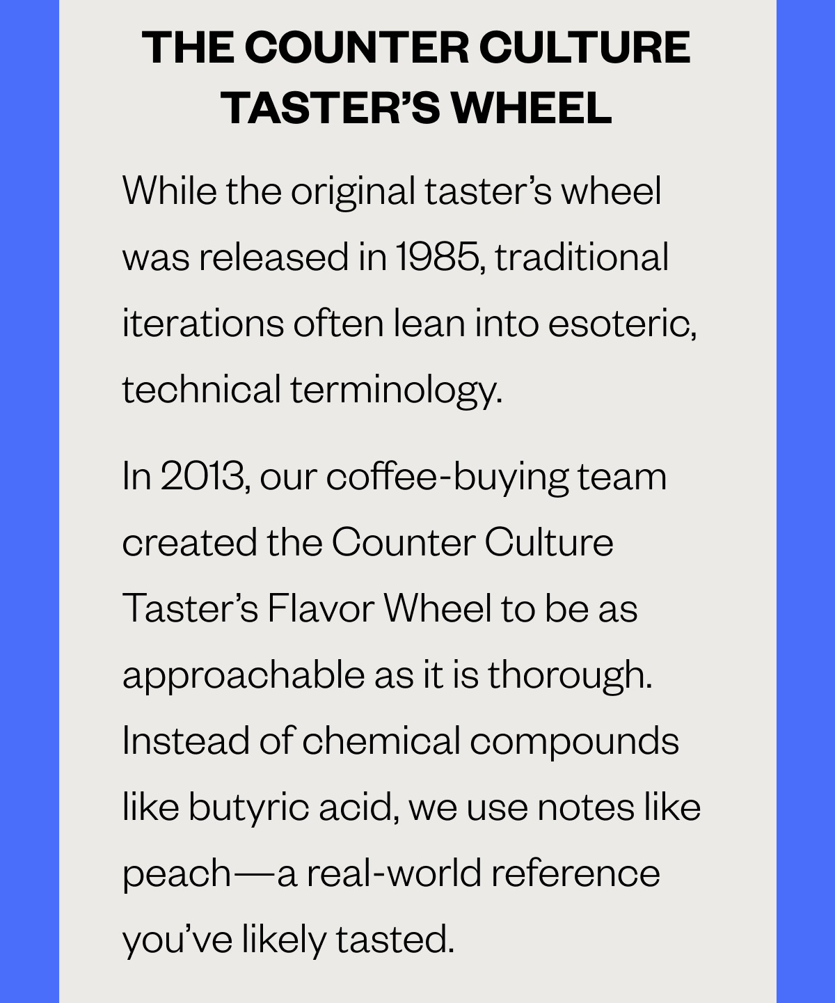 THE COUNTER CULTURE TASTER’S FLAVOR WHEEL  While the original taster’s wheel was released in 1985, traditional iterations often lean into esoteric, technical terminology. In 2013, our coffee-buying team created the Counter Culture Taster’s Flavor Wheel to be as approachable as it is thorough. Instead of chemical compounds like butyric acid, we use notes like 