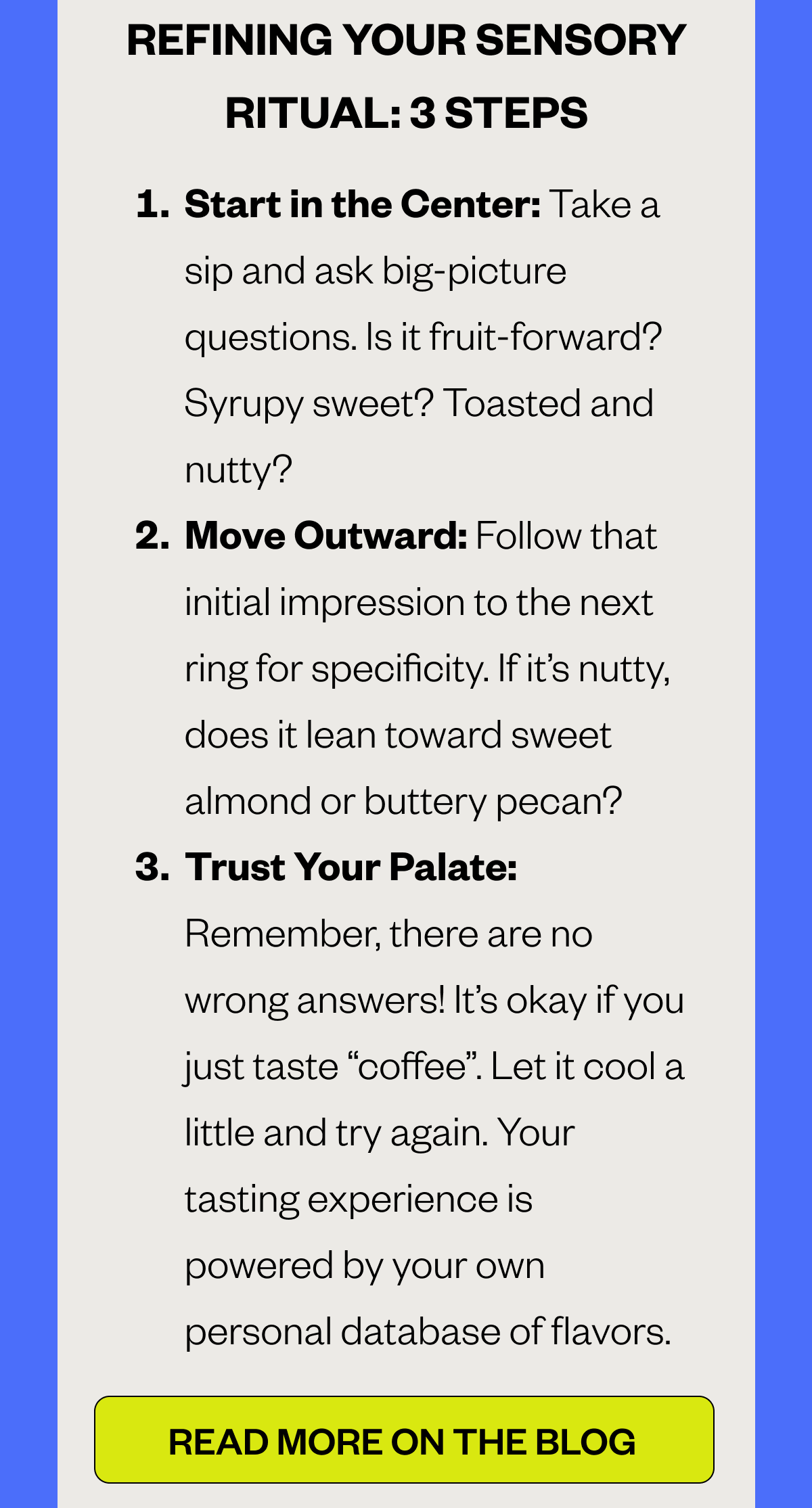  THREE SENSORY STEPS Start in the Center: Take a sip and ask big-picture questions. Is it fruit-forward? Syrupy sweet? Toasted and nutty? Move Outward: Follow that initial impression to the next ring for specificity. If it’s nutty, does it lean toward sweet almond or buttery pecan? Trust Your Palate: Remember, there are no wrong answers! It’s okay if you just taste “coffee”. Let it cool a little and try again. Your tasting experience is powered by your own personal database of flavors.  CTA: READ MORE ON THE BLOG