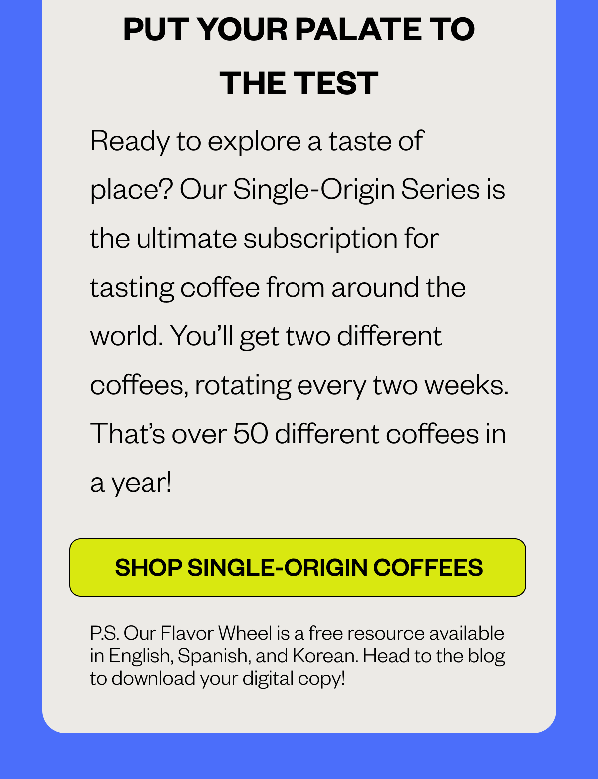  PUT YOUR PALATE TO THE TEST Ready to explore a taste of place? Our Single-Origin Series is the ultimate subscription for tasting coffee from around the world. You’ll get two different coffees, rotating every two weeks. That’s over 50 different coffees in a year! CTA: SUBSCRIBE: SINGLE-ORIGIN SERIES CTA: SHOP SINGLE-ORIGIN MENU P.S. Our Coffee Taster’s Flavor Wheel is a free resource available in English, Spanish, and Korean. Head to the blog to download your digital copy!