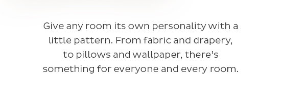 Give any room its own personality with a little pattern. From fabric and drapery, to pillows and wallpaper, there’s something for everyone and every room.