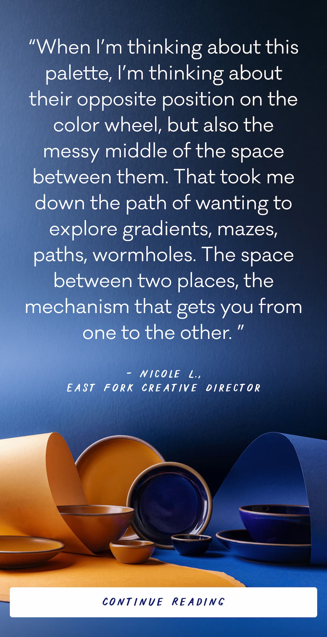 “When I’m thinking about this palette, I’m thinking about their opposite position on the color wheel, but also the messy middle of the space between them. That took me down the path of wanting to explore gradients, mazes, paths, wormholes. The space between two places, the mechanism that gets you from one to the other. ” Nicole L., East Fork Creative Director - Continue Reading