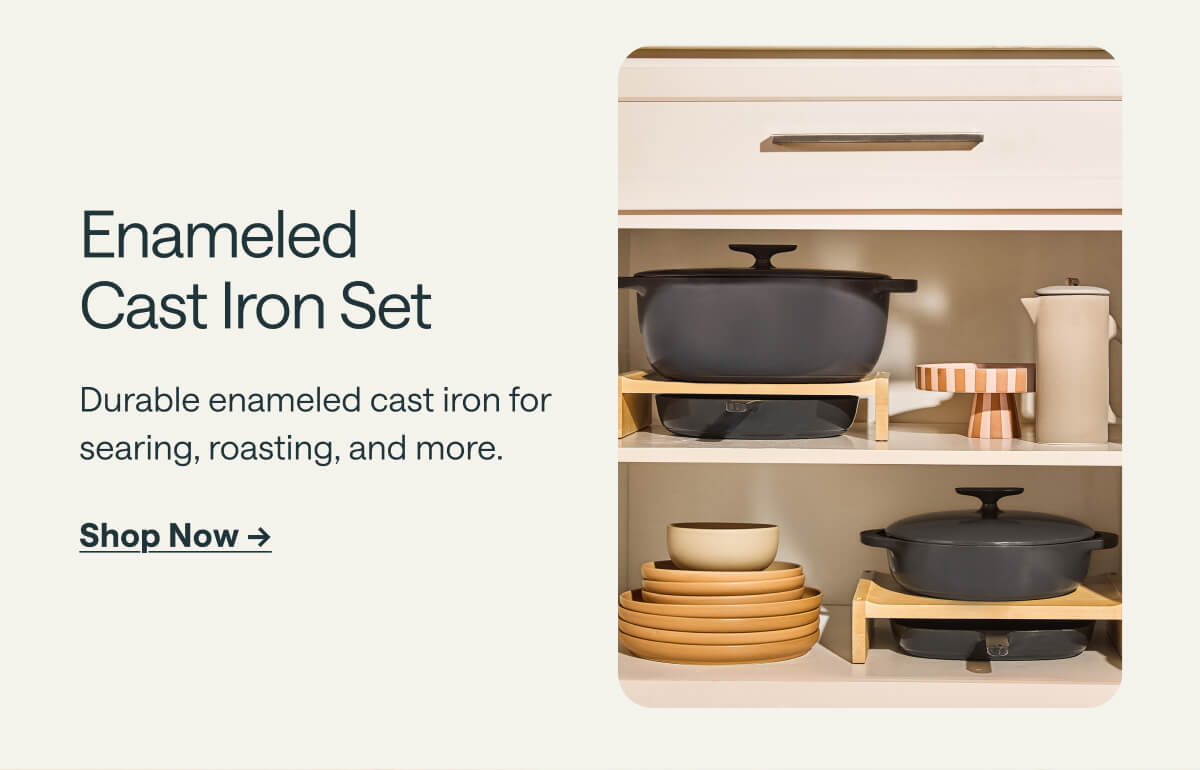 Enameled Cast Iron Set Durable enameled cast iron for searing, roasting, and more. Shop Now ->