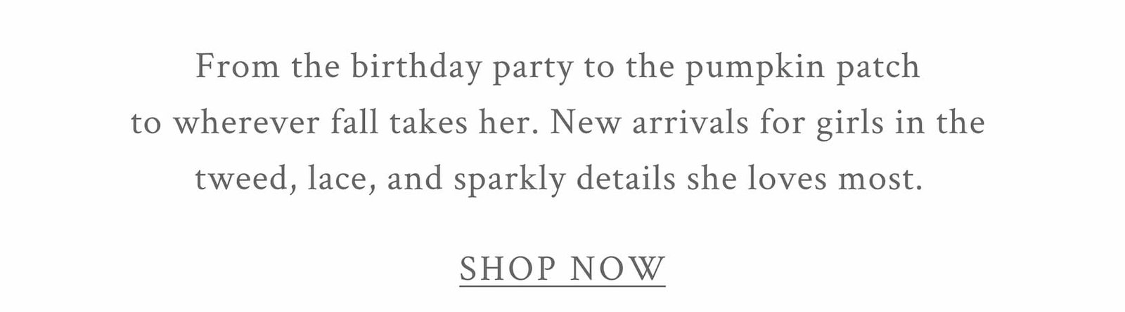 From the birthday party to the pumpkin patch to wherever fall takes her. New arrivals for girls in the tweed, lace, and sparkly details she loves most.  <SHOP NOW>