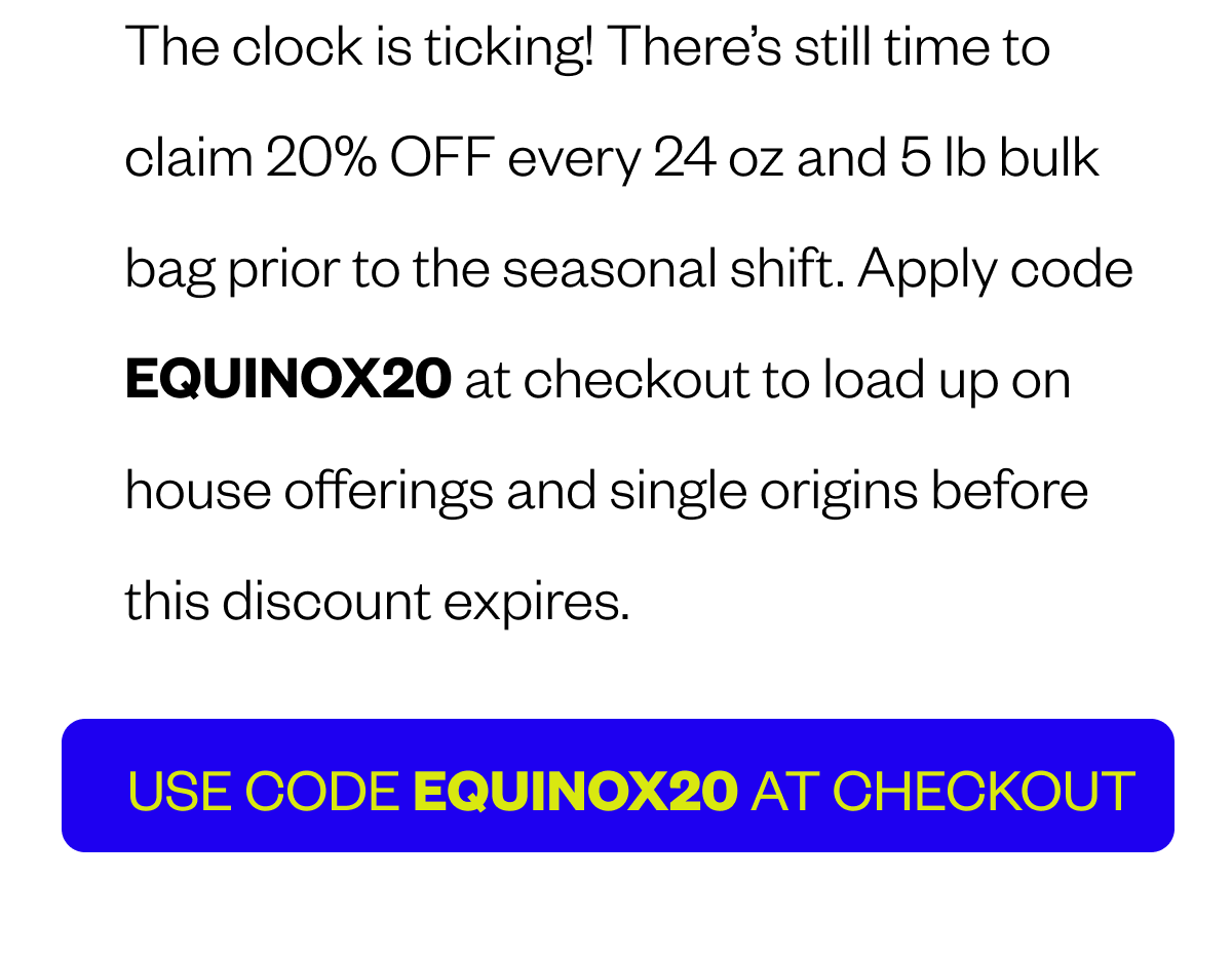 Header: THE SUN IS SETTING ON THESE SAVINGS 🍂✨ The clock is ticking! There’s still time to claim 20% OFF every 24 oz and 5 lb bulk bag prior to the seasonal shift. Apply code EQUINOX20 at checkout to load up on house offerings and single origins before this discount expires.  CTA: USE CODE EQUINOX20 at Checkout