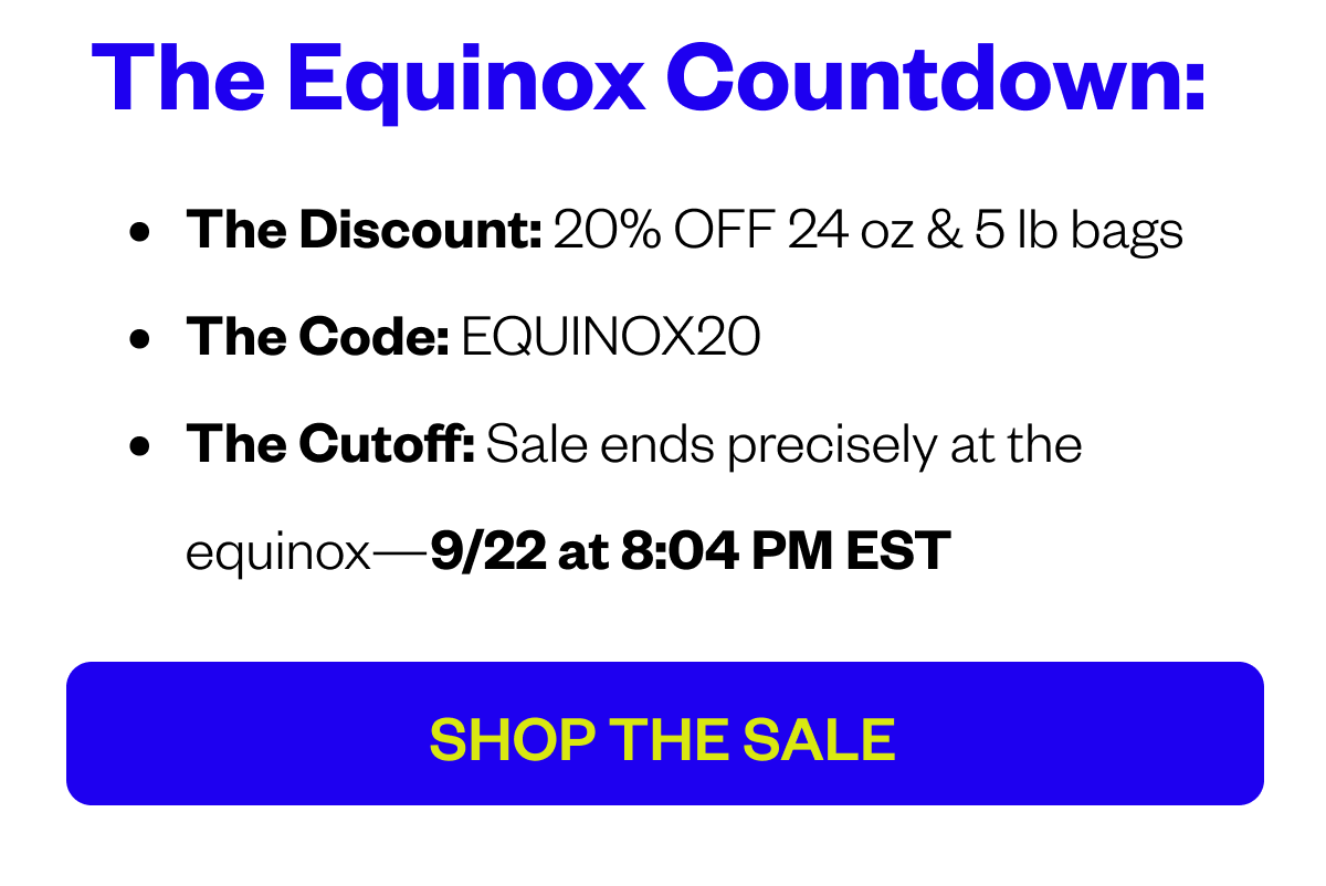 THE EQUINOX COUNTDOWN: The Discount: 20% OFF 24 oz & 5 lb bags The Code: EQUINOX20 The Cutoff: Sale ends precisely at the equinox—9/22 at 8:04 PM EST CTA: SHOP THE SALE 