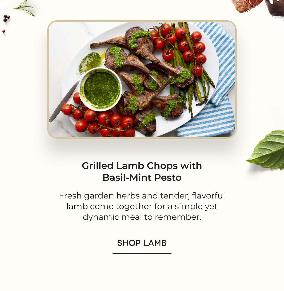 Grilled Lamb Chops with Basil-Mint Pesto Fresh garden herbs and tender, flavorful lamb come together for a simple yet dynamic meal to remember. SHOP LAMB