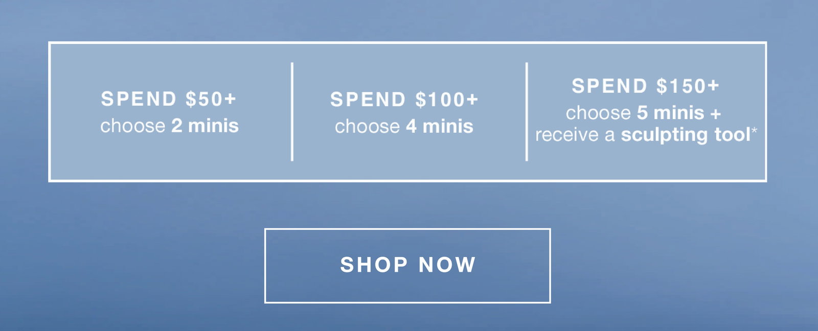 fast + free shipping on all orders | choose up to 5 free minis + receive a sculpting tool* | spend $50+ - 2 minis (up to a $66.50 value) | $100+ - 4 minis (up to a $129 value) | $150+ - 5 minis + receive a sculpting tool* (up to a $172 value) | SHOP NOW