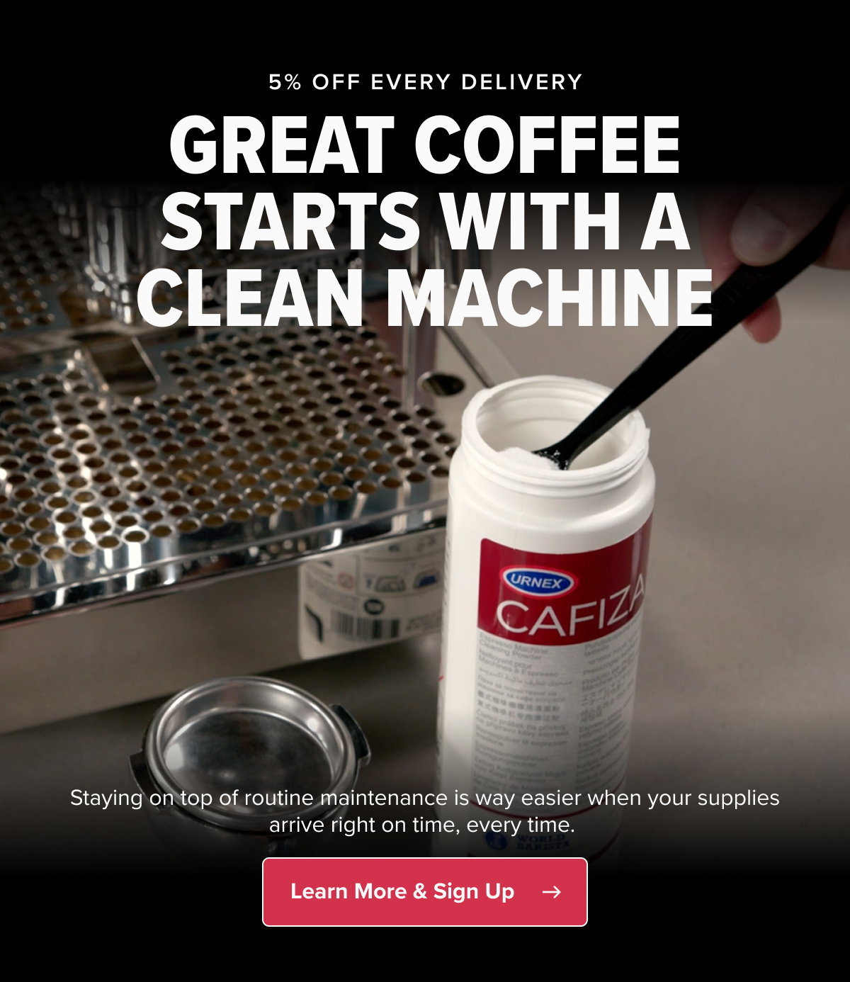 5% OFF EVERY DELIVERY GREAT COFFEE STARTS WITH A CLEAN MACHINE Staying on top of routine maintenance is way easier when your supplies arrive right on time, every time.  CTA: Learn More & Sign Up