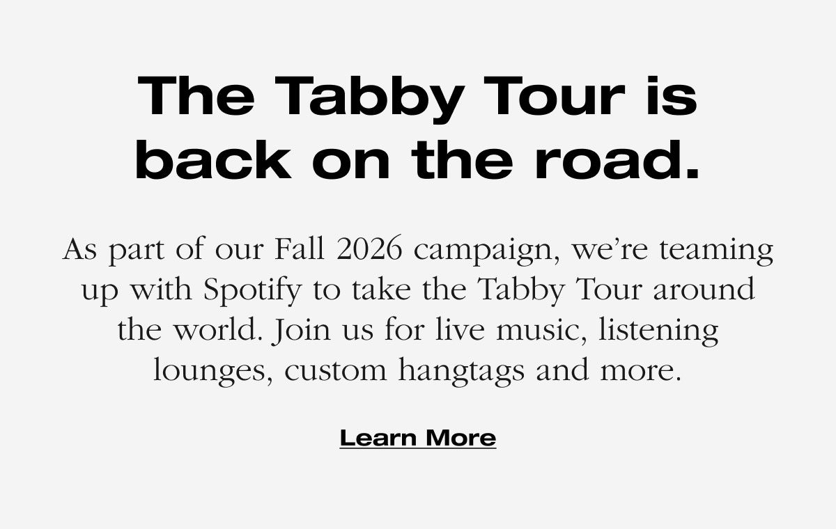 The Tabby Tour is back on the road. As part of our Fall 2026 campaign, we’re teaming up with Spotify to take the Tabby Tour around the world. Join us for live music, listening lounges, custom hangtags and more. Learn More