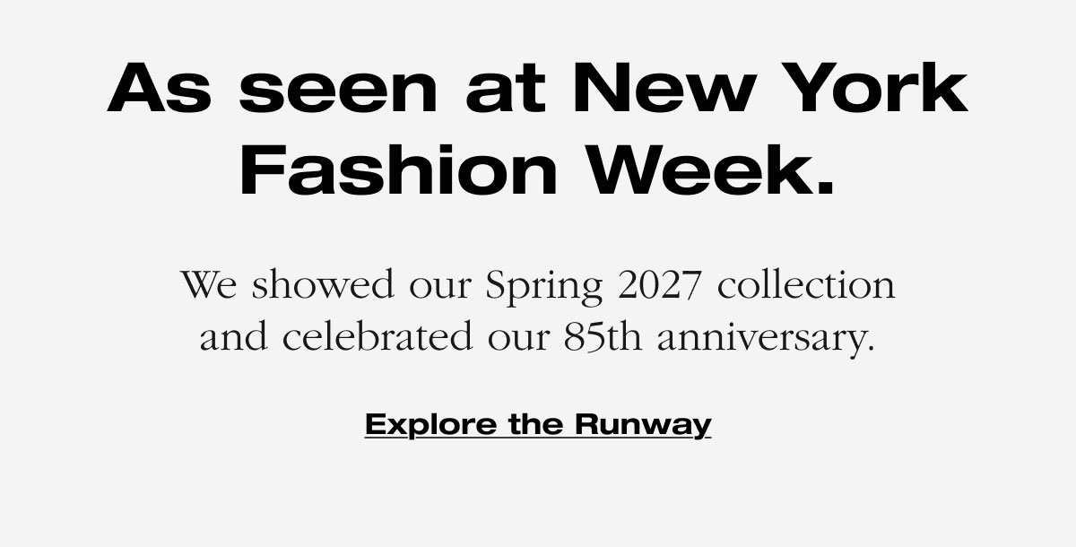 As seen at New York Fashion Week. We showed our Spring 2027 collection and celebrated our 85th anniversary. Explore the Runway