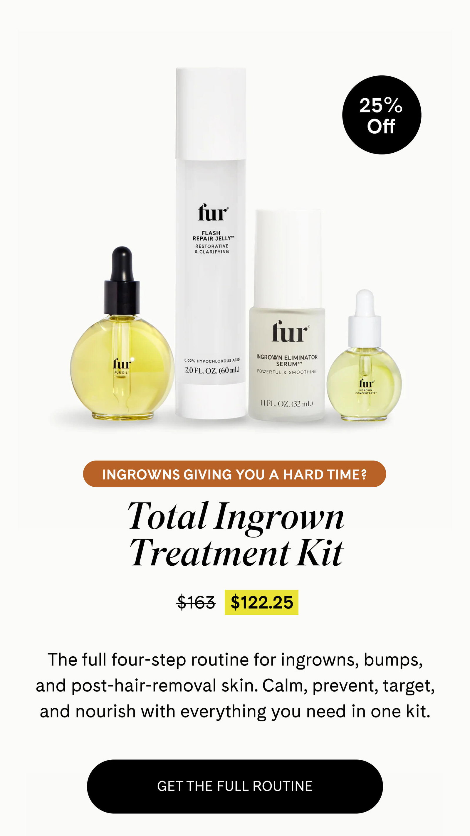 Ingrowns Giving You a Hard Time? Total Ingrown Treatment Kit $122.25 $163 The full four-step routine for ingrowns, bumps, and post-hair-removal skin. Calm, prevent, target, and nourish with everything you need in one kit. GET THE FULL ROUTINE
