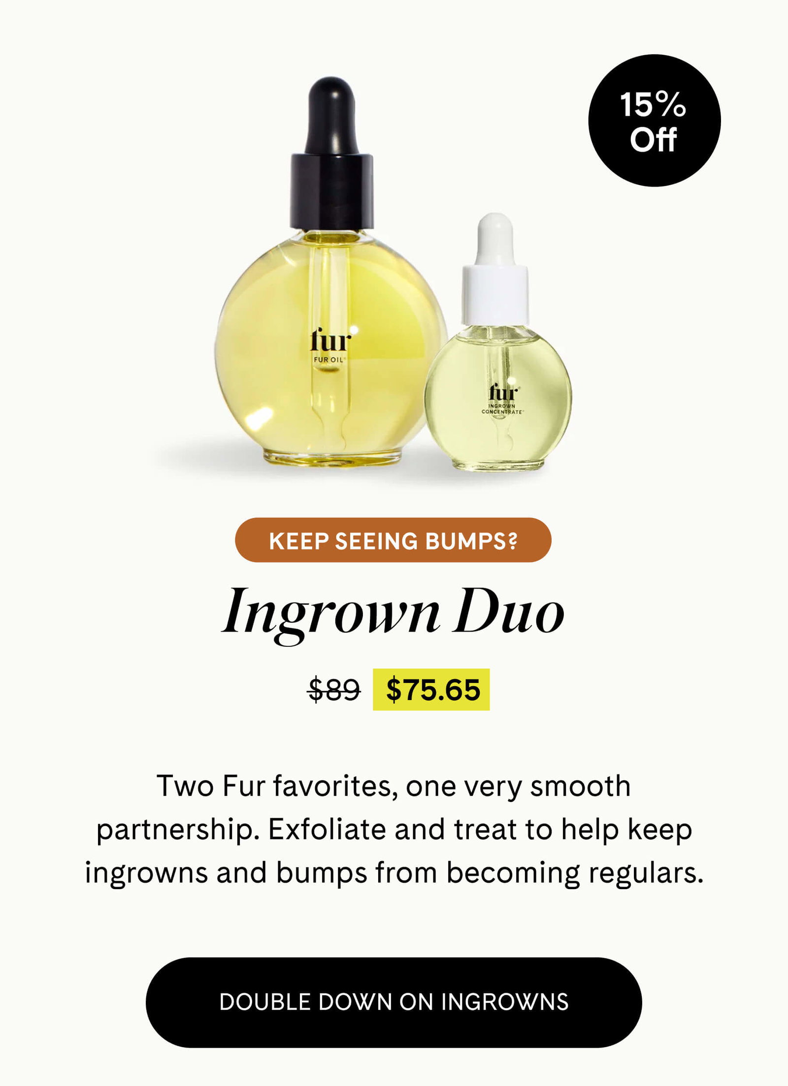  Keep Seeing Bumps? Ingrown Duo $75.65 $89 Two Fur favorites, one very smooth partnership. Exfoliate and treat to help keep ingrowns and bumps from becoming regulars. DOUBLE DOWN ON INGROWNS