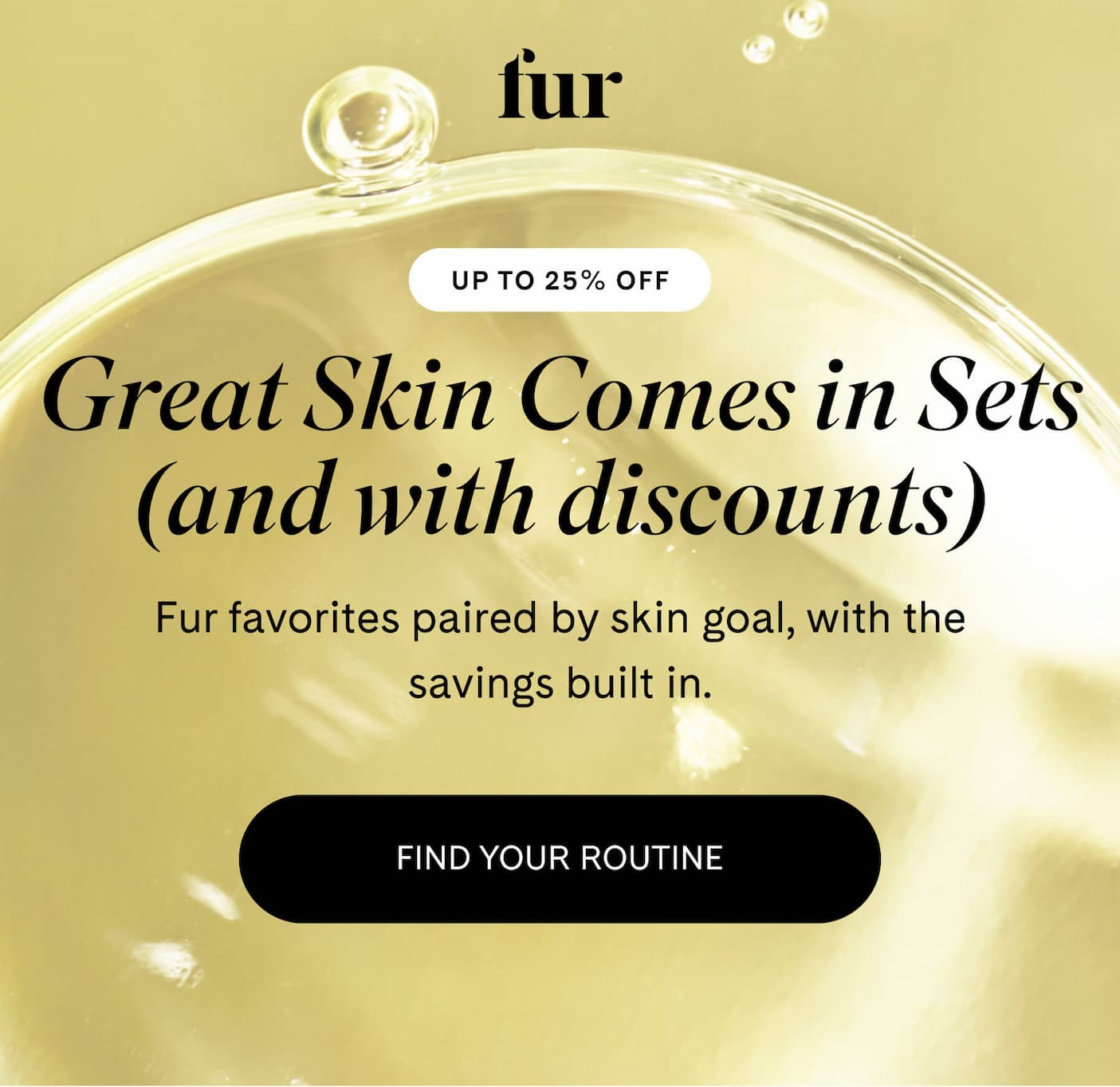 Great Skin Comes in Sets (and with discounts) Fur favorites paired by skin goal, with the savings built in. FIND YOUR ROUTINE 
