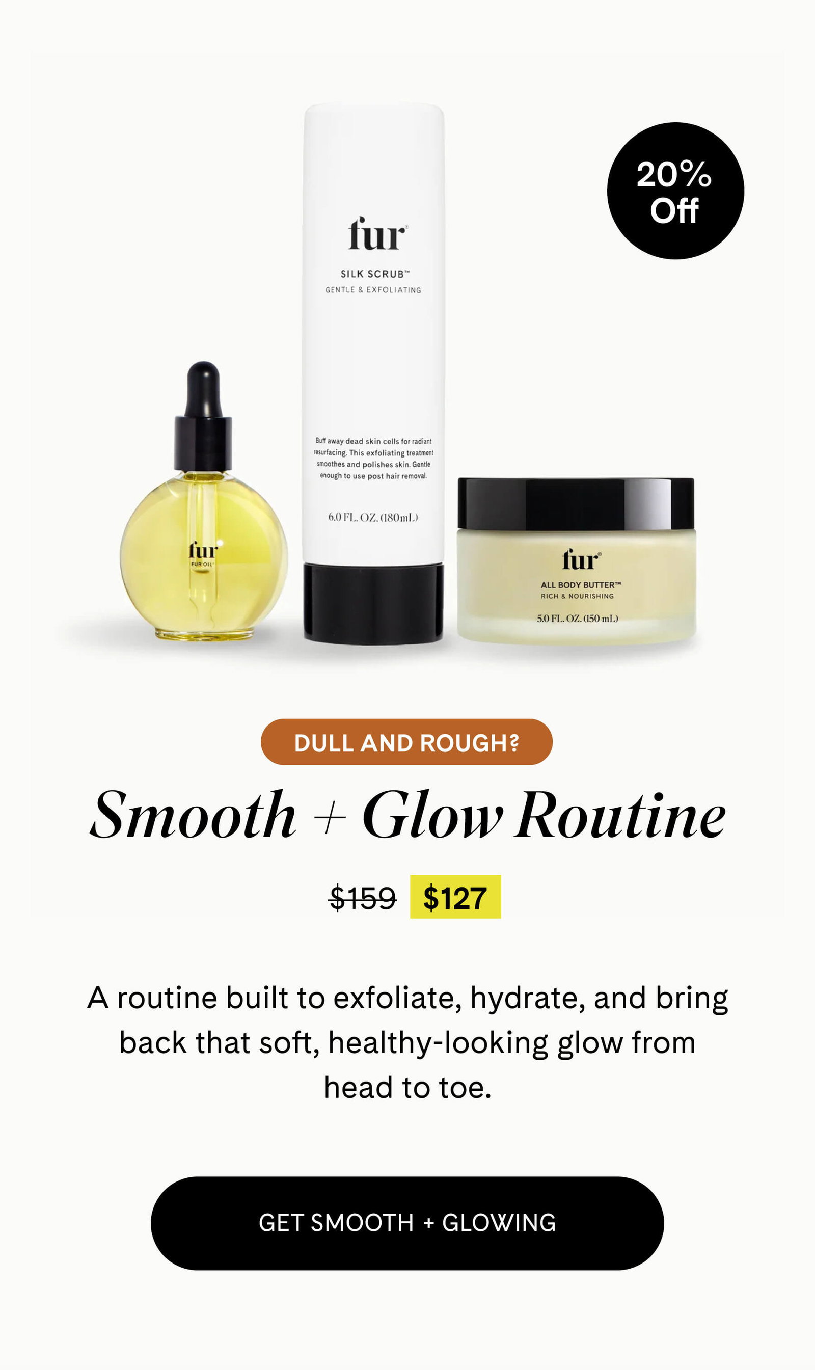  Dull and Rough?  Smooth + Glow Routine $127 $159 A routine built to exfoliate, hydrate, and bring back that soft, healthy-looking glow from head to toe. GET SMOOTH + GLOWING