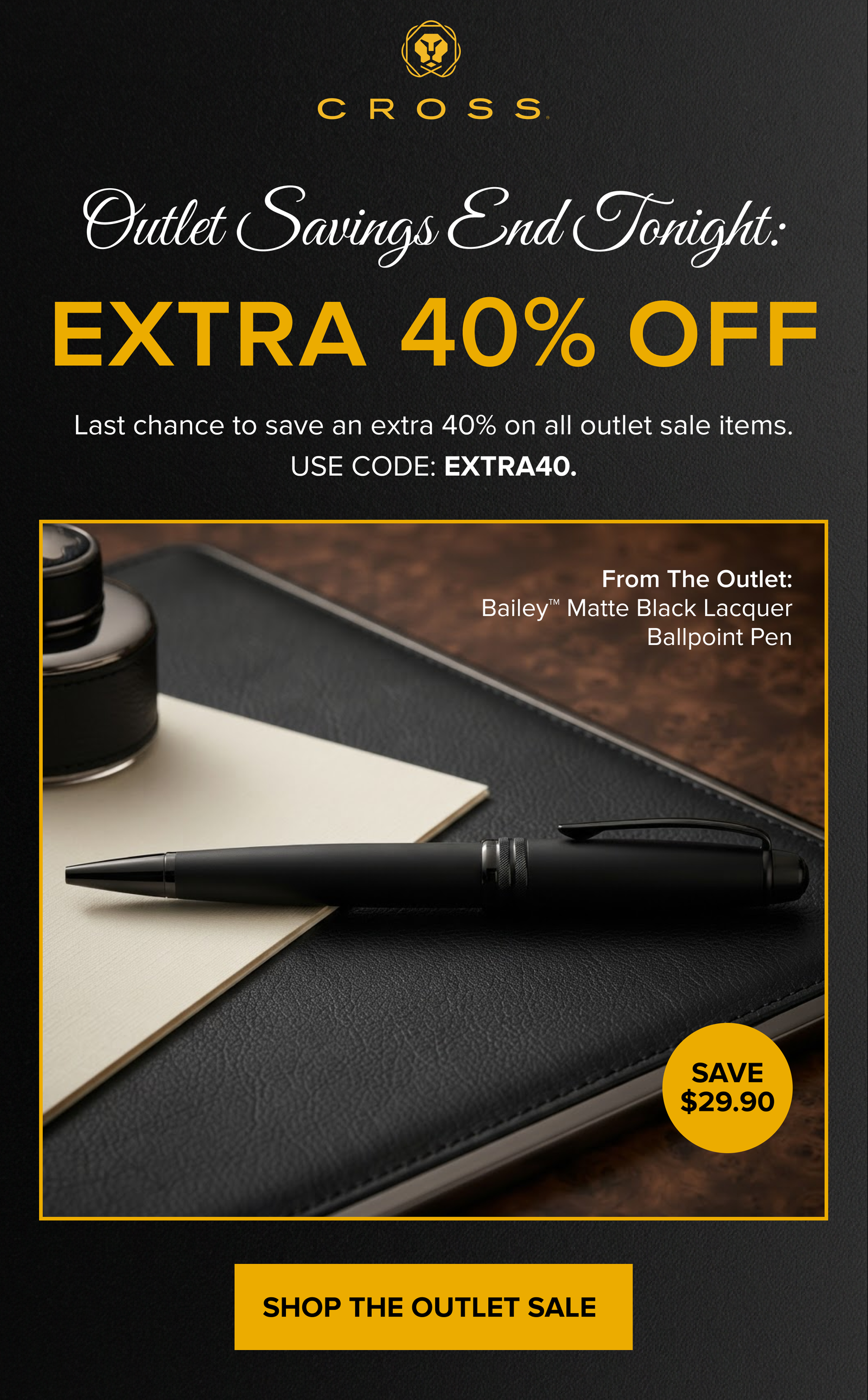 CROSS | Outlet Savings End Tonight | EXTRA 40% OFF | Last chance to save an extra 40% on all outlet sale items. USE CODE: EXTRA40. | From The Outlet: Bailey Matte Black Lacquer Ballpoint Pen (SAVE $29.90) | SHOP THE OUTLET SALE