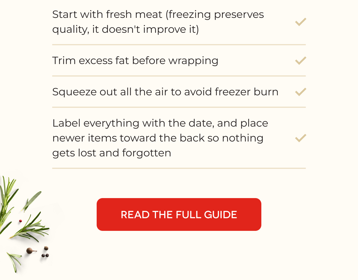 Buying in bulk only pays off if it stays fresh. A few quick rules for the freezer: Start with fresh meat (freezing preserves quality, it doesn't improve it) Trim excess fat before wrapping Squeeze out all the air to avoid freezer burn Label everything with the date, and place newer items toward the back so nothing gets lost and forgotten [READ THE FULL GUIDE]