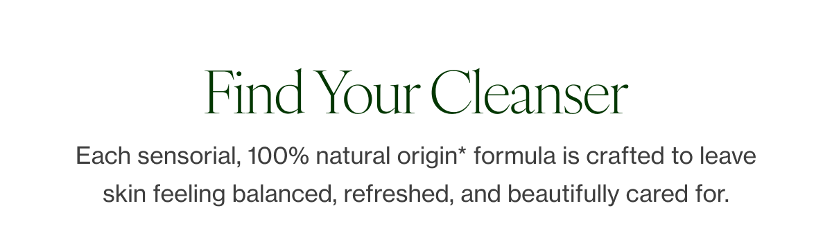 Each sensorial, 100% natural origin* formula is crafted to leave skin feeling balanced, refreshed, and beautifully cared for.  