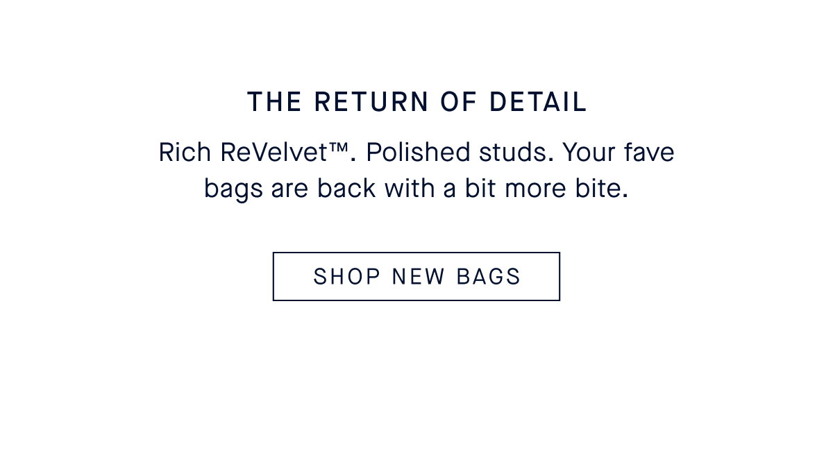 The Return of Detail Body Rich ReVelvet™. Polished studs. Your fave bags are back with a bit more bite. CTA: SHOP NEW BAGS