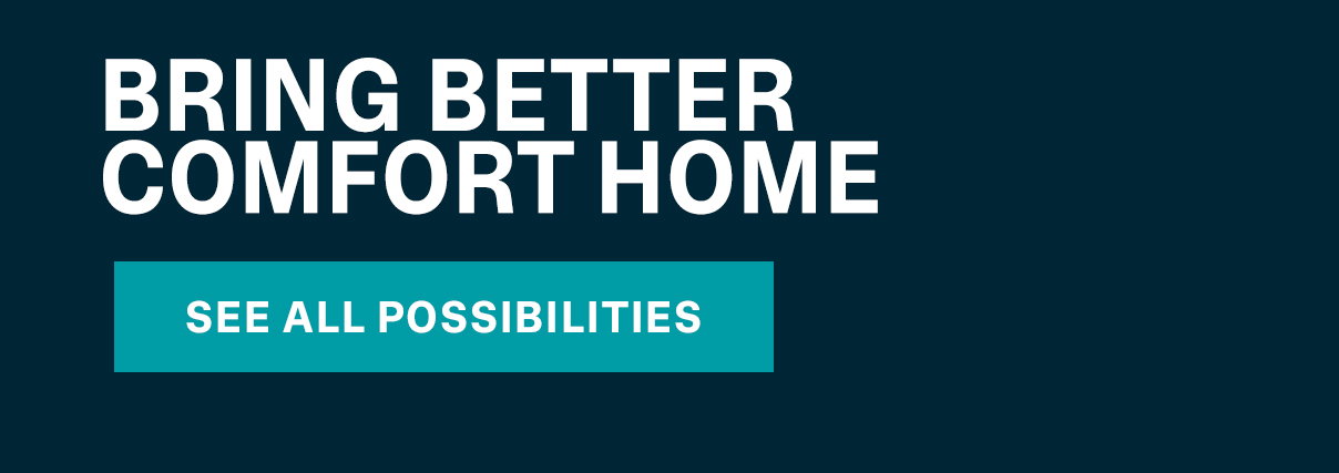 BRING BETTER COMFORT HOME | SEE ALL POSSIBILITIES >>