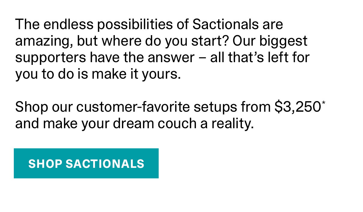 The endless possibilities of Sactionals are amazing, but where do you start? Our biggest supporters have the answer - all that's left for you to do is make it yours. Shop our customer-favorite setups from $3,250* and make your dream couch a reality. | SHOP SACTIONALS >>