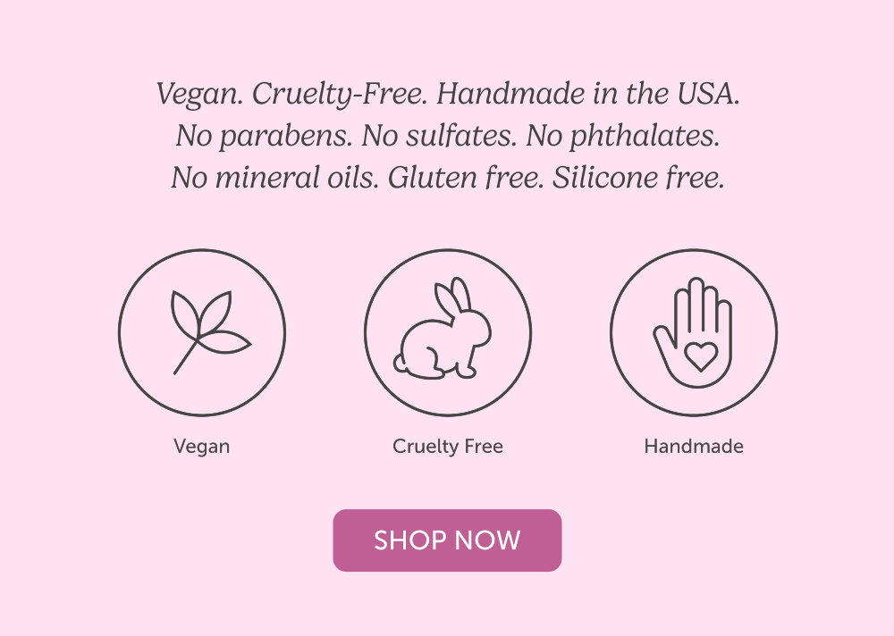 Vegan. Cruelty-Free. Handmade in the USA. No parabens. No sulfates. No phthalates. No mineral oils. Gluten free. Silicone free.