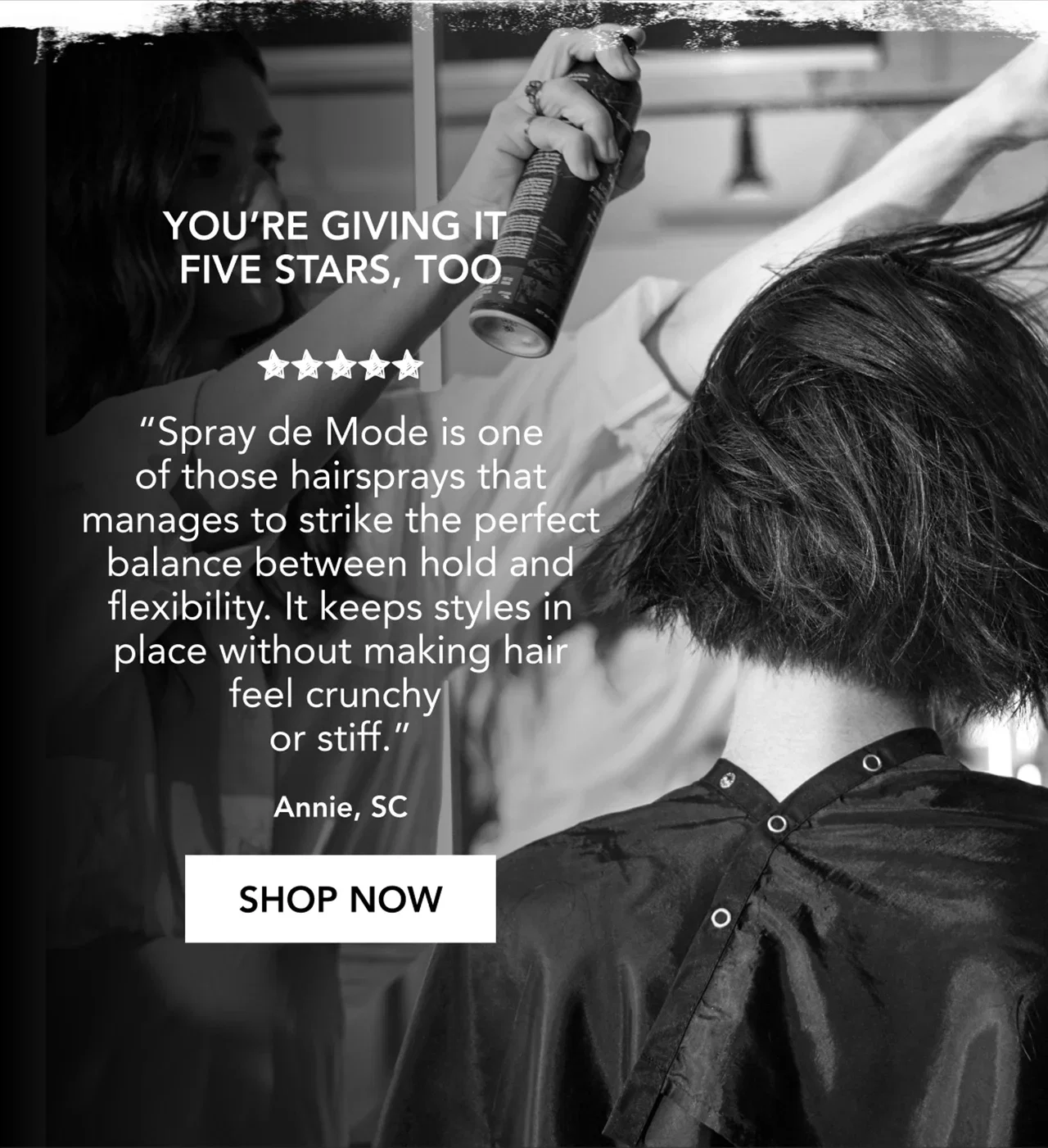 You’re giving it five stars, too | “Spray de Mode is one of those hairsprays that manages to strike the perfect balance between hold and flexibility. It keeps styles in place without making hair feel crunchy or stiff.” | Annie, SC | SHOP NOW You’re giving it five stars, too | “Spray de Mode is one of those hairsprays that manages to strike the perfect balance between hold and flexibility. It keeps styles in place without making hair feel crunchy or stiff.” | Annie, SC | SHOP NOW